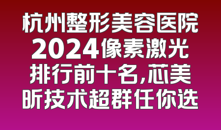 杭州整形美容医院2024像素激光排行前十名，芯美昕技术超群任你选