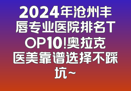 2024年沧州丰唇专业医院排名TOP10！奥拉克医美靠谱选择不踩坑~