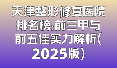 天津整形修复医院排名榜：前三甲与前五佳实力解析（2025版）