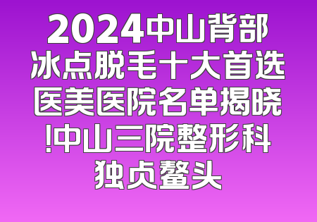 2024中山背部冰点脱毛十大首选医美医院名单揭晓！中山三院整形科独占鳌头