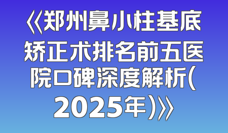 《郑州鼻小柱基底矫正术排名前五医院口碑深度解析（2025年）》