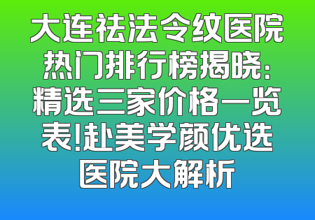 大连祛法令纹医院热门排行榜揭晓：精选三家价格一览表！赴美学颜优选医院大解析