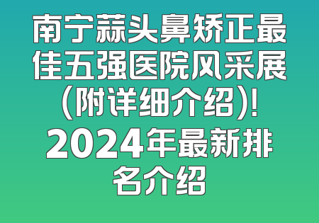 南宁蒜头鼻矫正最佳五强医院风采展（附详细介绍）！2024年最新排名介绍
