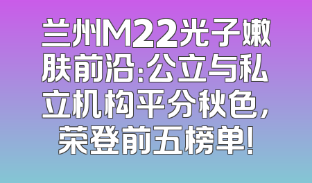 兰州M22光子嫩肤前沿：公立与私立机构平分秋色，荣登前五榜单！