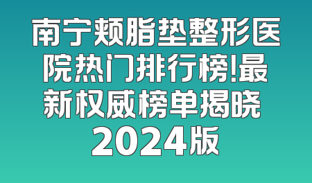 南宁颊脂垫整形医院热门排行榜！最新权威榜单揭晓 2024版