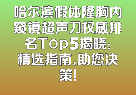 哈尔滨假体隆胸内窥镜超声刀权威排名Top5揭晓：精选指南，助您决策！