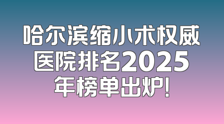 哈尔滨缩小术权威医院排名2025年榜单出炉！