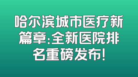 哈尔滨城市医疗新篇章：全新医院排名重磅发布！