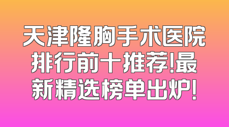 天津隆胸手术医院排行前十推荐！最新精选榜单出炉！