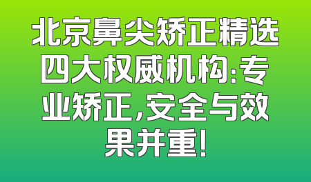 北京鼻尖矫正精选四大权威机构：专业矫正，安全与效果并重！