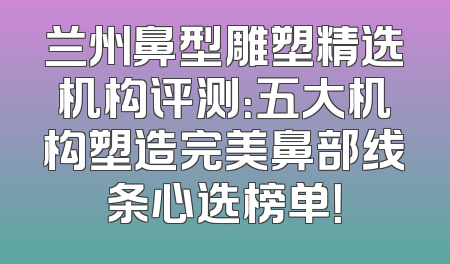 兰州鼻型雕塑精选机构评测：五大机构塑造完美鼻部线条心选榜单！