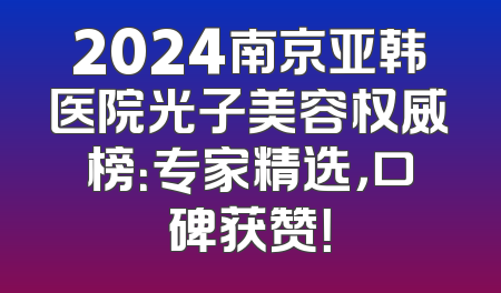 2024南京亚韩医院光子美容权威榜：专家精选，口碑获赞！