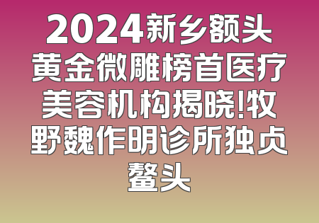 2024新乡额头黄金微雕榜首医疗美容机构揭晓！牧野魏作明诊所独占鳌头