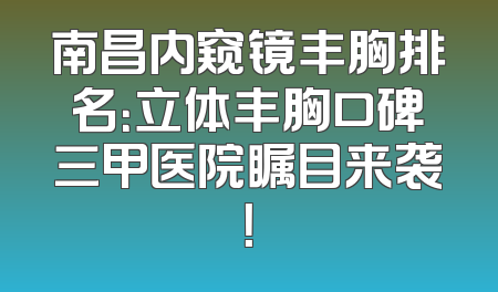 南昌内窥镜丰胸排名：立体丰胸口碑三甲医院瞩目来袭！