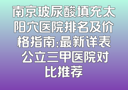 南京玻尿酸填充太阳穴医院排名及价格指南：最新详表 公立三甲医院对比推荐