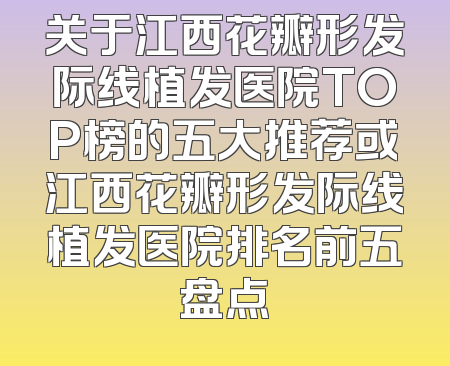 关于江西花瓣形发际线植发医院TOP榜的五大推荐或江西花瓣形发际线植发医院排名前五盘点