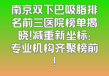 南京双下巴吸脂排名前三医院榜单揭晓！减重新坐标：专业机构齐聚榜前！