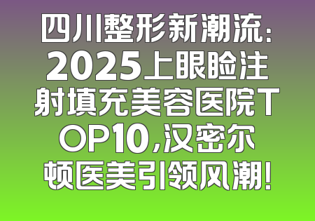 四川整形新潮流：2025上眼睑注射填充美容医院TOP10，汉密尔顿医美引领风潮！