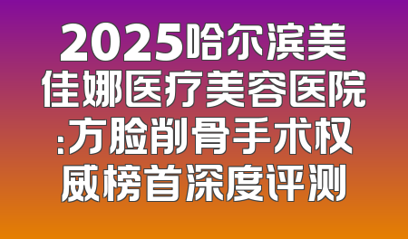 2025哈尔滨美佳娜医疗美容医院：方脸削骨手术权威榜首深度评测
