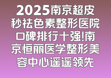 2025南京超皮秒祛色素整形医院口碑排行十强！南京恒丽医学整形美容中心遥遥领先