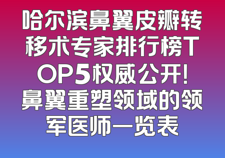哈尔滨鼻翼皮瓣转移术专家排行榜TOP5权威公开！鼻翼重塑领域的领军医师一览表