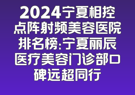 2024宁夏相控点阵射频美容医院排名榜：宁夏丽辰医疗美容门诊部口碑远超同行