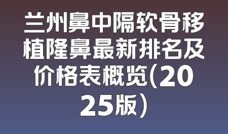 兰州鼻中隔软骨移植隆鼻最新排名及价格表概览（2025版）