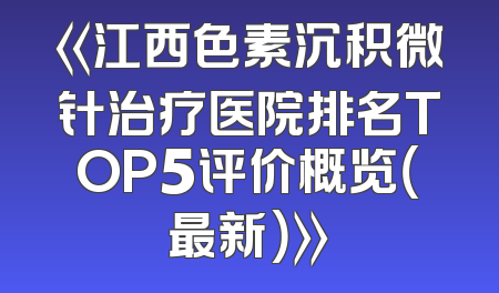 《江西色素沉积微针治疗医院排名TOP5评价概览（最新）》