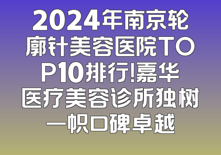 2024年南京轮廓针美容医院TOP10排行！嘉华医疗美容诊所独树一帜口碑卓越