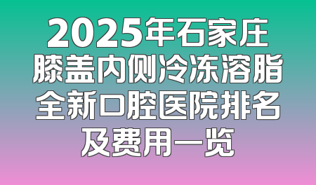 2025年石家庄膝盖内侧冷冻溶脂全新口腔医院排名及费用一览