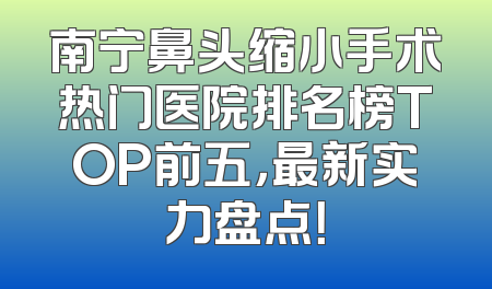 南宁鼻头缩小手术热门医院排名榜TOP前五，最新实力盘点！