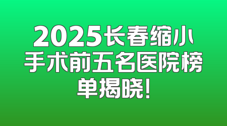 2025长春缩小手术前五名医院榜单揭晓！
