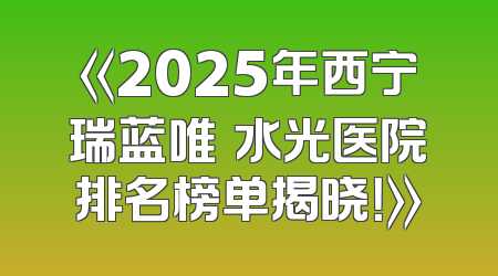《2025年西宁瑞蓝唯瑅水光医院排名榜单揭晓！》
