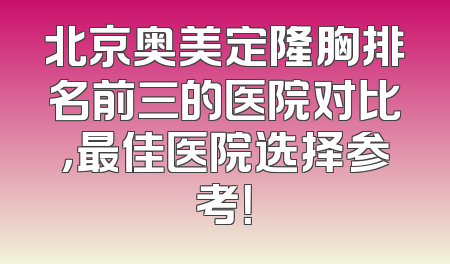 北京奥美定隆胸排名前三的医院对比，最佳医院选择参考！