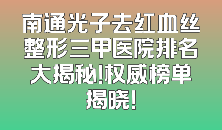 南通光子去红血丝整形三甲医院排名大揭秘！权威榜单揭晓！