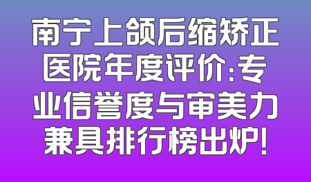 南宁上颌后缩矫正医院年度评价：专业信誉度与审美力兼具排行榜出炉！