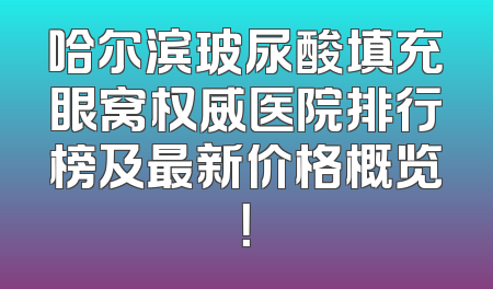 哈尔滨玻尿酸填充眼窝权威医院排行榜及最新价格概览！
