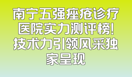 南宁五强痤疮诊疗医院实力测评榜！技术力引领风采独家呈现