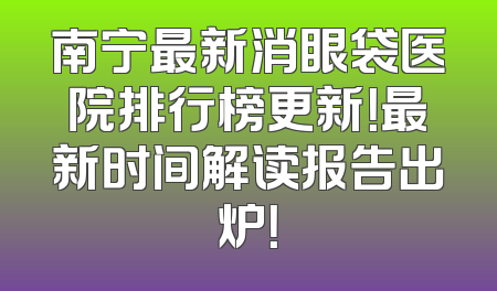 南宁最新消眼袋医院排行榜更新！最新时间解读报告出炉！