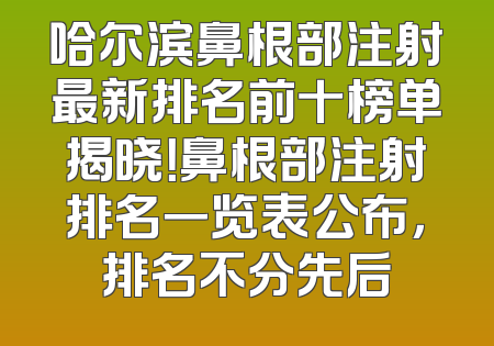 哈尔滨鼻根部注射最新排名前十榜单揭晓！鼻根部注射排名一览表公布，排名不分先后