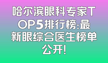 哈尔滨眼科专家TOP5排行榜：最新眼综合医生榜单公开！