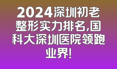 2024深圳初老整形实力排名，国科大深圳医院领跑业界！