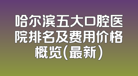 哈尔滨五大口腔医院排名及费用价格概览（最新）