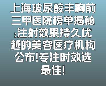 上海玻尿酸丰胸前三甲医院榜单揭秘：注射效果持久优越的美容医疗机构公布！专注时效选最佳！