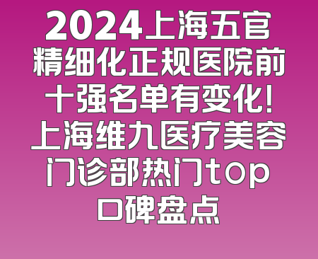 2024上海五官精细化正规医院前十强名单有变化！上海维九医疗美容门诊部热门top口碑盘点