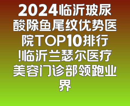 2024临沂玻尿酸除鱼尾纹优势医院TOP10排行！临沂兰瑟尔医疗美容门诊部领跑业界