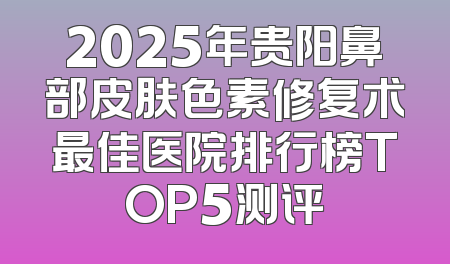 2025年贵阳鼻部皮肤色素修复术最佳医院排行榜TOP5测评