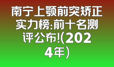 南宁上颚前突矫正实力榜：前十名测评公布！(2024年)