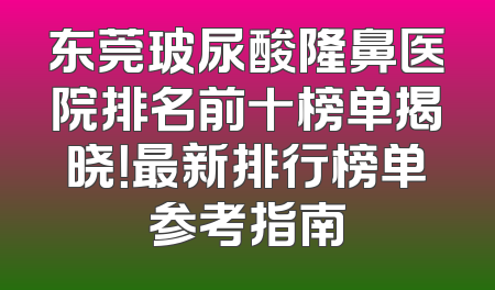 东莞玻尿酸隆鼻医院排名前十榜单揭晓！最新排行榜单参考指南