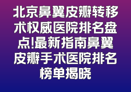 北京鼻翼皮瓣转移术权威医院排名盘点！最新指南鼻翼皮瓣手术医院排名榜单揭晓